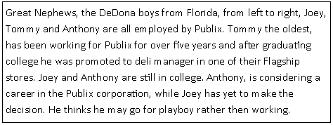 Text Box: Great Nephews, the DeDona boys from Florida, from left to right, Joey, Tommy and Anthony are all employed by Publix. Tommy the oldest, has been working for Publix for over five years and after graduating college he was promoted to deli manager in one of their Flagship stores. Joey and Anthony are still in college. Anthony, is considering a career in the Publix corporation, while Joey has yet to make the decision. He thinks he may go for playboy rather then working.