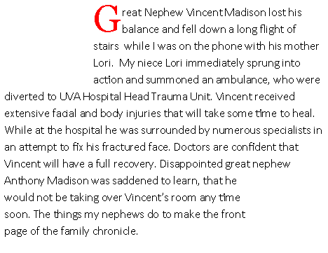 Text Box: Great Nephew Vincent Madison lost his balance and fell down a long flight of stairs  while I was on the phone with his mother Lori.  My niece Lori immediately sprung into action and summoned an ambulance, who were diverted to UVA Hospital Head Trauma Unit. Vincent received extensive facial and body injuries that will take some time to heal. While at the hospital he was surrounded by numerous specialists in an attempt to fix his fractured face. Doctors are confident that Vincent will have a full recovery. Disappointed great nephew Anthony Madison was saddened to learn, that he would not be taking over Vincent�s room any time soon. The things my nephews do to make the front page of the family chronicle.